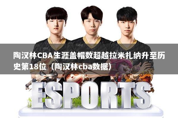 陶汉林CBA生涯盖帽数超越拉米扎纳升至历史第18位(陶汉林cba数据)