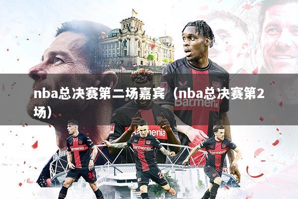 nba总决赛第二场嘉宾(nba总决赛第2场)
