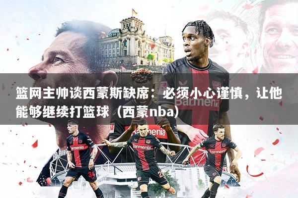 篮网主帅谈西蒙斯缺席：必须小心谨慎，让他能够继续打篮球（西蒙nba）