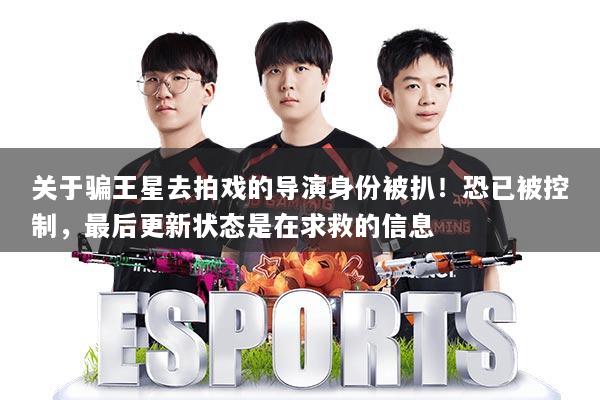 关于骗王星去拍戏的导演身份被扒!恐已被控制,最后更新状态是在求救的信息