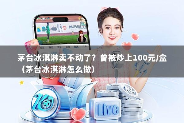 茅台冰淇淋卖不动了?曾被炒上100元/盒(茅台冰淇淋怎么做)