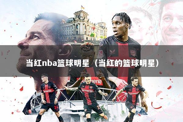 当红nba篮球明星（当红的篮球明星）
