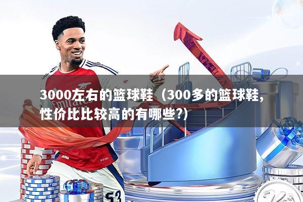 3000左右的篮球鞋(300多的篮球鞋,性价比比较高的有哪些?)