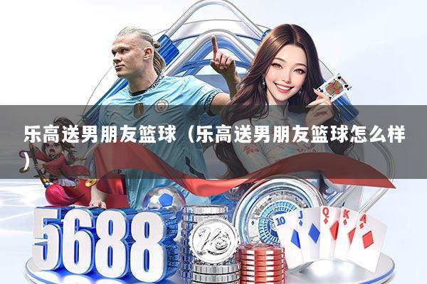 乐高送男朋友篮球(乐高送男朋友篮球怎么样)