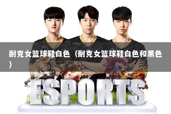 耐克女篮球鞋白色(耐克女篮球鞋白色和黑色)