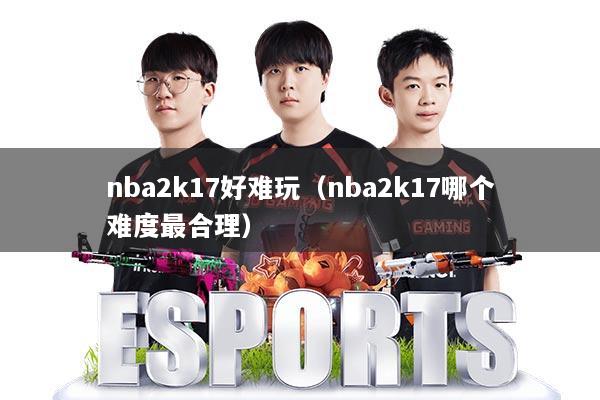 nba2k17好难玩(nba2k17哪个难度最合理)