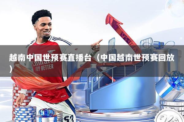 越南中国世预赛直播台(中国越南世预赛回放)