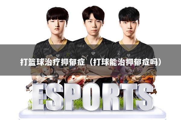 打篮球治疗抑郁症(打球能治抑郁症吗)