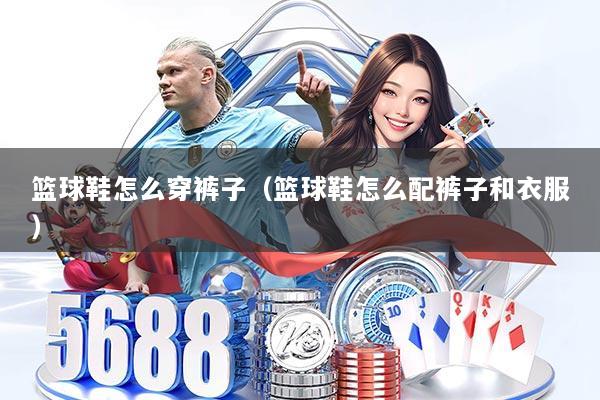 篮球鞋怎么穿裤子(篮球鞋怎么配裤子和衣服)