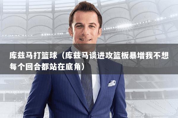 库兹马打篮球(库兹马谈进攻篮板暴增我不想每个回合都站在底角)