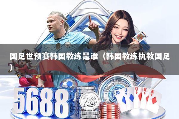 国足世预赛韩国教练是谁(韩国教练执教国足)