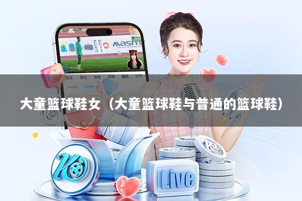 大童篮球鞋女(大童篮球鞋与普通的篮球鞋)