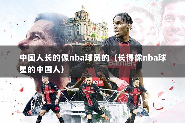 中国人长的像nba球员的(长得像nba球星的中国人)