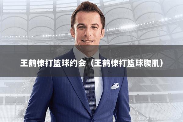 王鹤棣打篮球约会(王鹤棣打篮球腹肌)