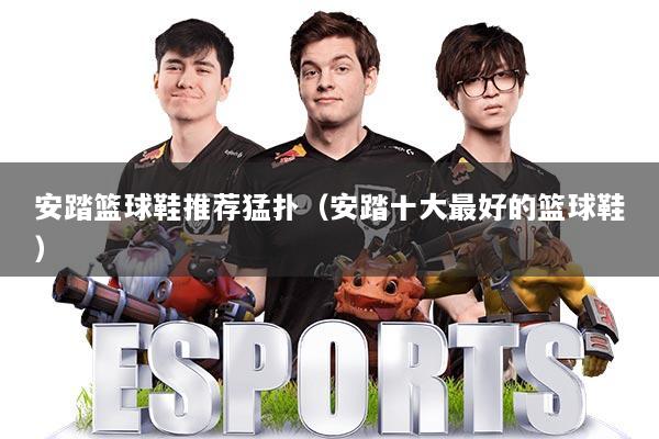 安踏篮球鞋推荐猛扑(安踏十大最好的篮球鞋)