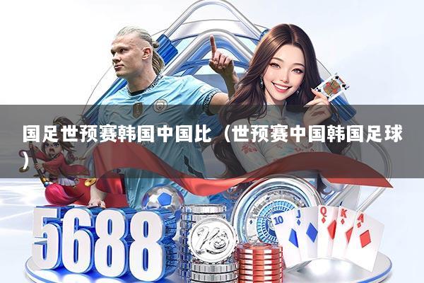 国足世预赛韩国中国比(世预赛中国韩国足球)