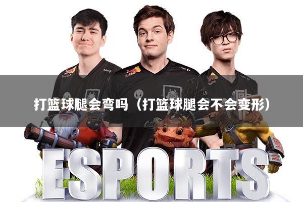 打篮球腿会弯吗(打篮球腿会不会变形)