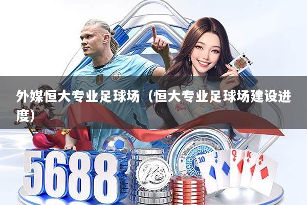 外媒恒大专业足球场(恒大专业足球场建设进度)