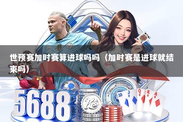 世预赛加时赛算进球吗吗(加时赛是进球就结束吗)