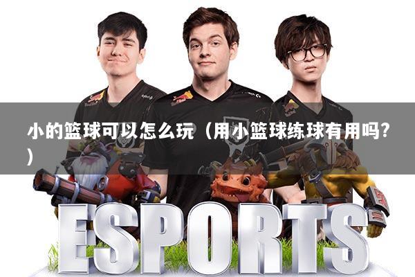 小的篮球可以怎么玩（用小篮球练球有用吗?）