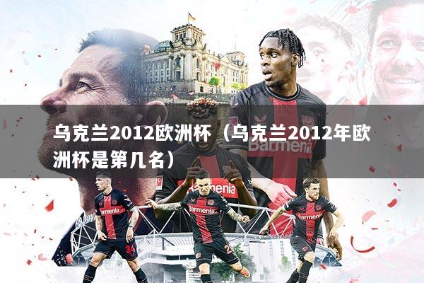 乌克兰2012欧洲杯(乌克兰2012年欧洲杯是第几名)