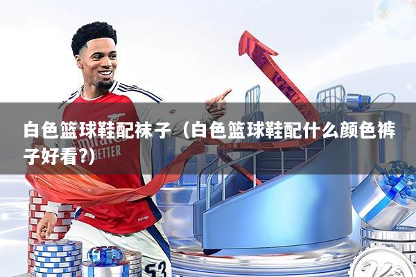 白色篮球鞋配袜子(白色篮球鞋配什么颜色裤子好看?)