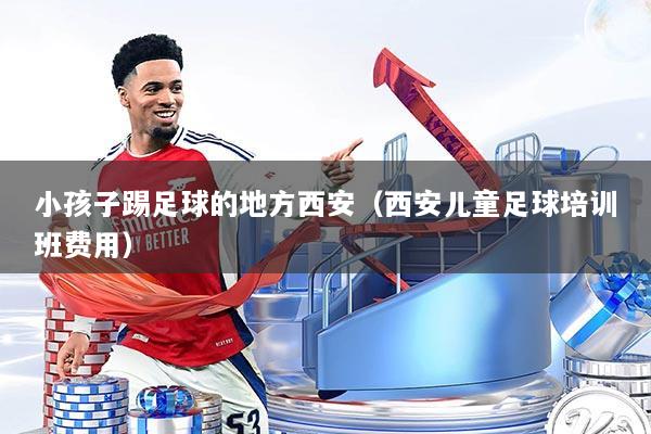 小孩子踢足球的地方西安（西安儿童足球培训班费用）
