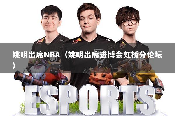 姚明出席NBA(姚明出席进博会虹桥分论坛)